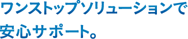 ワンストップソリューションで安心サポート。